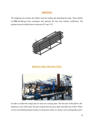 SHIPPING

The shipping area contains the chillers used for loading and unloading the tanks. These chillers
use MX and AS type heat exchangers that generate the best heat transfer coefficients. The
products must be chilled down to between 0°C and +2°C.




                            DRYING THE ORANGE PEEL




In order to market the orange peel we must use a drying plant. The first part of this plant is the
hydrolysis zone which takes the peel coming from the juice plant and adds lime [CaO]. When
we have the hydrolyzed peel it passes to the presses where we obtain a semi-solid product and a


                                                                                                23
 