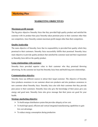 Marketing Plan


                                MARKETING OBJECTIVES


Maximum profit margin
The big price objective Smoothy Juice that they provided high quality product and satisfied the
customer with its product then juice Smoothy taken premium price to their customer other than
our competitors. Juice Smoothy contain maximum profit margin other than their competitors.

Quality leadership
The main objective of Smoothy Juice that its responsibility to provided best quality which they
promised to their customers. Smoothy Juice successfully fulfills their promised. Smoothy Juice
main objective to provide quality products that satisfied the customer need and their requirement
so Smoothy Juice deliver the quality product.

Long relationships with customer
Smoothy Juice provided superior value to their customer who they promised throwing
advertising. So the customer are loyal the Smoothy Juice bran and build long term relationships.


Communication objective
Smoothy Juice use different sources to attract their target customer. The objective of Smoothy
Juice produces awareness in our customer about new products and also produces awareness to
new customer about Smoothy Juice. Smoothy Juice also tells their customer that they provide
pure juices to their customers. Smoothy Juice also give the knowledge of their juices give you
energy and good taste. Smoothy Juice also gives message that their juices are good for your
health.
Strategy marketing objective
    To build unique distribution system that provides ubiquity at low cost.
    To build high speed, efficient and vertical integrated manufacturing capabilities to gain
          low cost advantage.
    To reduce energy consumption during production



                                                                                                 27
 