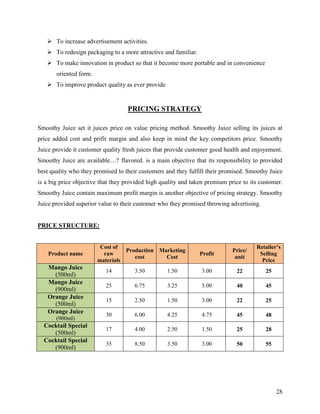  To increase advertisement activities.
    To redesign packaging to a more attractive and familiar.
    To make innovation in product so that it become more portable and in convenience
       oriented form.
    To improve product quality as ever provide


                                   PRICING STRATEGY

Smoothy Juice set it juices price on value pricing method. Smoothy Juice selling its juices at
price added cost and prifit margin and also keep in mind the key competitors price. Smoothy
Juice provide it customer quality fresh juices that provide customer good health and enjoyement.
Smoothy Juice are available…? flavored. is a main objective that its responsibility to provided
best quality who they promised to their customers and they fulfill their promised. Smoothy Juice
is a big price objective that they provided high quality and taken premium price to its customer.
Smoothy Juice contain maximum profit margin is another objective of pricing strategy. Smoothy
Juice provided superior value to their customer who they promised throwing advertising.


PRICE STRUCTURE:


                         Cost of                                                      Retailer’s
                                  Production Marketing                       Price/
    Product name          raw                                   Profit                 Selling
                                     cost      Cost                           unit
                        materials                                                       Price
   Mango Juice
                           14         3.50         1.50          3.00         22          25
     (500ml)
   Mango Juice
                           25         6.75         3.25          5.00         40          45
     (900ml)
   Orange Juice
                           15         2.50         1.50          3.00         22          25
     (500ml)
   Orange Juice            30         6.00         4.25          4.75         45          48
       (900ml)
  Cocktail Special
                           17         4.00         2.50          1.50         25          28
     (500ml)
  Cocktail Special
                           35         8.50         3.50          3.00         50          55
     (900ml)




                                                                                               28
 