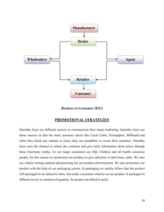 Manufacturer


                                                Dealer



      Wholesalers                                                                Agent




                                               Retailer


                                              Customer


                                  Business to Consumer (B2C)


                             PROMOTIONAL STRATEGIES

Smoothy Juice use different sources to communicate their target marketing. Smoothy Juice use
those sources on that the more customer attract like Local Cable, Newspapers, Billboard and
when they lunch any scheme in juices they use pamphlets to aware their customer. Smoothy
Juice uses the channel to attract the customer and give fully information about juices through
these Electronic media. As our target consumers are Old, Children and all health conscious
people, for this reason we promotion our product to give advertise in television, radio. We also
use vehicle writing method and posturing for our product advertisement. We also promotion our
product with the help of our packaging system. In packaging we mainly follow that the product
will packaged in an attractive form, that make consumers interest on our product. It packaged in
different levels in variation of quantity. So people can afford it easily.




                                                                                             30
 