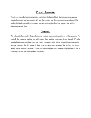 Product forecasts:
This types of product continuing in the market on the basis of their features, reasonable price,
standard maintain and also quality. We are also prepare and determine that our product will be
quality full and reasonable price that‟s why we are optimist about our product that will be
continue a certain time.


                                           Controls:
We believe in best quality. In producing our product we maintain quality as well as quantity. For
control the products quality we will import best quality equipment from abroad. We also
standardization our product from our expert researcher. Our whole production process mainly
base on computer for this reason is done by a very systematic process. We produce our product
which has no harmful chemical. That‟s why these products have no side effect and every one in
every age can use our entire product frequently.




                                                                                                   31
 