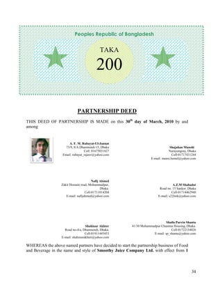 Peoples Republic of Bangladesh


                                             TAKA

                                           200

                              PARTNERSHIP DEED
THIS DEED OF PARTNERSHIP IS MADE on this 30th day of March, 2010 by and
among


                       A. F. M. Rubayat-Ul-Jannat
                     73/9, 8/A Dhanmondi 15, Dhaka                               Shajahan Munshi
                                  Cell: 01675031827                             Narayongonj, Dhaka
                   Email: rubayat_rajeev@yahoo.com                                 Cell-01717431244
                                                                    E-mail: munsi.hemel@yahoo.com




                                        Nafij Ahmed
                  Zakir Hossain road, Mohammadpur,                                  A.Z.M Shahadot
                                              Dhaka.                      Road no. 15 Sankor. Dhaka
                                   Cell-01711014204                                Cell-01714462940
                     E-mail: nafijahmed@yahoo.com                        E-mail: s22link@yahoo.com




                                                                              Shaila Parvin Shantu
                                    Shahinur Akhter     41/30 Mohammadpur Chanmia Housing, Dhaka.
                     Road no-4/a, Dhanmondi, Dhaka.                              Cell-01722134026
                                    Cell-01911445453                 E-mail: sp_shantu@yahoo.com
                   E-mail: shahinurakhter@yahoo.com

WHEREAS the above named partners have decided to start the partnership business of Food
and Beverage in the name and style of Smoothy Juice Company Ltd. with effect from 1



                                                                                               34
 