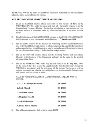 day of June, 2010 on the terms and conditions hereinafter mentioned and have desired to
reduce the terms and conditions into writing.

NOW THIS INDENTURE IS WITNESSETH AS FOLLOWS:

1.   THAT the PARTIES referred above shall carry on the business of Juice in the
     PARTNERSHIP FIRM under the name and style of hereinafter referred to as the
     Smoothy Juice Company, Limited , But by their mutual consent may start and carry on
     any other business or businesses under any other name or names at any other place or
     places.

2.   THAT the business of the PARTNERSHIP pursuant to this DEED of PARTNERSHIP
     shall be deemed to have commenced with effect from …1st day of June, 2010

3.   That the capital required for the business of Partnership shall be contributed time to
     time by the PARTIES in such manner in all respect as may be agreed to between them
     and such capital may be paid interest as may be mutually agreed from time to time at
     the rate of rates not exceeding 12% (Twelve Percent) per annum.

4.   That all the PARTIES referred above shall be Working Partners and shall attend
     diligently to the business of the Partnership and carry on the same for the greatest
     advantage of the Firm.

5.   That all the WORKING PARTNERS may be paid Salary w.e.f. 1st July Feb., 2010,
     for the work of the FIRM as may be agreed mutually from time to time between the
     PARTIES in accordance with the provisions of the Income Tax Laws as well as
     business necessities and other factors, subject however, that the monthly Salary to each
     such Partner shall not exceed as under:

     NAME OF WORKING PARTNER MAXIMUM BASIC SALARY NOT TO
     EXCEED

       1. A. F. M. Rubayat-Ul-Jannat                       TK 25000

       2. Nafij Ahmed                                      TK 25000

       3. Shahinur Akhter                                  TK 25000

       4. Shajahan Munshi                                  TK 25000

       5. A.Z.M Shahadot                                   TK 25000

       6. Shaila Parvin Shantu                             TK 25000

6.   That all business expenses shall be borne by the FIRM.




                                                                                                35
 