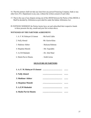 16. That the partners shall not take any loan from any person/Financing Company, bank or any
other Govt./Pvt. Department in any case, without the written consent of each other.

17. That in the case of any dispute arising out of this DEED between the Parties of this DEED; it
    Shall be decided by Arbitration as provided for under the Indian Arbitration Act.


IN WITNESS WHEREOF the Parties hereto have set and subscribed their respective hands
    to these presents the day, month and year first written above.

WITNESSES OF THE PARTNERS AGREEMENT:

       1. A. F. M. Rubayat-Ul-Jannat         -Mr.Farid Uddin

       2. Nafij Ahmed                        -Mr. Karim Khan

       3. Shahinur Akhter                    - Ruksana Rahman

       4. Shajahan Munshi                    - Mr. Faqruddin

       5. A.Z.M Shahadot                     - Dr. Abul Maal

       6. Shaila Parvin Shantu               - Seikh Jorina


                                 SIGNATURE OF PARTNERS


       1. A. F. M. Rubayat-Ul-Jannat …………………………                            ……

       2. Nafij Ahmed                        …………………………                    ……

       3. Shahinur Akhter                    …………………………                    ……

       4. Shajahan Munshi                    …………………………                    ……

       5. A.Z.M Shahadot                     …………………………                    ……

       6. Shaila Parvin Shantu               …………………………                    ……




                                                                                               37
 