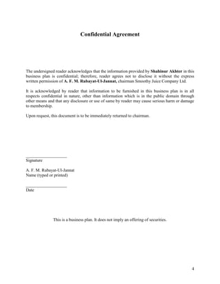 Confidential Agreement




The undersigned reader acknowledges that the information provided by Shahinur Akhter in this
business plan is confidential; therefore, reader agrees not to disclose it without the express
written permission of A. F. M. Rubayat-Ul-Jannat, chairman Smoothy Juice Company Ltd.

It is acknowledged by reader that information to be furnished in this business plan is in all
respects confidential in nature, other than information which is in the public domain through
other means and that any disclosure or use of same by reader may cause serious harm or damage
to membership.

Upon request, this document is to be immediately returned to chairman.




___________________
Signature

A. F. M. Rubayat-Ul-Jannat
Name (typed or printed)

___________________
Date




               This is a business plan. It does not imply an offering of securities.




                                                                                            4
 