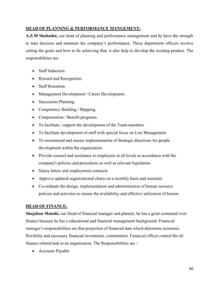 HEAD OF PLANNING & PERFORMANCE MANGEMENT:
A.Z.M Shahadot, our head of planning and performance management and he have the strength
to take decision and maintain the company‟s performance. These department officers involve
setting the goals and how to be achieving that, it also help to develop the existing product. The
responsibilities are:

       Staff Induction.
       Reward and Recognition.
       Staff Retention.
       Management Development / Career Development.
       Succession Planning.
       Competency Building / Mapping.
       Compensation / Benefit programs.
       To facilitate / support the development of the Team members
       To facilitate development of staff with special focus on Line Management
       To recommend and ensure implementation of Strategic directions for people
        development within the organization.
       Provide counsel and assistance to employees at all levels in accordance with the
        company's policies and procedures as well as relevant legislation.
       Salary letters and employment contracts.
       Approve updated organizational charts on a monthly basis and maintain
       Co-ordinate the design, implementation and administration of human resource
        policies and activities to ensure the availability and effective utilization of human

HEAD OF FINANCE:
Shajahan Munshi, our Head of financial manager and planner, he has a great command over
finance because he has a educational and financial management background. Financial
manager‟s responsibilities are that projection of financial data which determine economic
flexibility and necessary financial investment, commitment. Financial officer control the all
finance related task in an organization. The Responsibilities are -
       Accounts Payable



                                                                                                40
 
