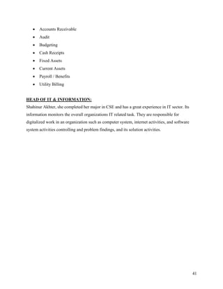   Accounts Receivable
      Audit
      Budgeting
      Cash Receipts
      Fixed Assets
      Current Assets
      Payroll / Benefits
      Utility Billing


HEAD OF IT & INFORMATION:
Shahinur Akhter, she completed her major in CSE and has a great experience in IT sector. Its
information monitors the overall organizations IT related task. They are responsible for
digitalized work in an organization such as computer system, internet activities, and software
system activities controlling and problem findings, and its solution activities.




                                                                                                 41
 