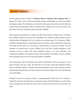 Executive Summery


We have prepared report is based on “Business Plan on “Smoothy Juice Company Ltd”. To
prepare this report we have followed marketing research methodology for whose are children
and diabetic people. The information, on which the total business plan stands, was the collection
of data from the questionnaire made by Smoothy Juice Company Ltd. To see the market need
and wants. The survey took place inside and outside of Dhaka.


After analyzing questionnaires we made some plan about location, building source of finance,
price, product promotion, and Channel of distribution. We selected our plant location at Savar
and head office at Dhanmondi. So we will get the raw materials easily. We will preserve 500ml,
and 900 ml Orange, Mango, Cocktail Special juices. We keep our price relatively low than other
soft drinks and fruit juice. We will place our advertisement at television & banner. We will
distribute our product near by shop of Dhaka city in the form of bottle packaging so that
consumer can get it easily. The whole production process is in strict conformity with
international standards, and constant research and development all products. We are confident
that our products and services will satisfy the highest of standards


Our pricing policy will be reasonable and channel of distribution will be convenience. So our
target customers will get it easily. We hope that we will carry a good and competitive market
share in soft drinks industry. Smoothy Juice provided superior value to their customer who they
promised throwing advertising. So the customer are loyal the Smoothy Juice bran and build long
term relationships.


Though it is exist in our country, but there is a great potentiality in this sector. If we can able to
flourish this sector by investing more, our national economy will be flourishing. As well as there
are lot of people may earn from this sector and can increase their life style as well increase our
GDP.




                                                                                                    5
 