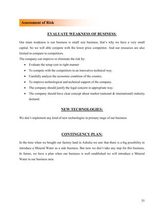 Assessment of Risk

                     EVALUATE WEAKNESS OF BUSINESS:

Our main weakness is our business is small size business, that‟s why we have a very small
capital. So we will able compete with the lower price competitor. And our resources are also
limited in compare to competitors.
The company can improve or eliminate the risk by:
      Evaluate the setup cost in right manner
      To compete with the competitors in an innovative technical way.
      Carefully analyze the economic condition of the country.
      To improve technological and technical support of the company.
      The company should justify the legal concern in appropriate way.
      The company should have clear concept about market (national & international) industry
       demand.


                               NEW TECHNOLOGIES:

We don‟t implement any kind of new technologies in primary stage of our business.




                                CONTINGENCY PLAN:

In the time when we bought our factory land in Ashulia we saw that there is a big possibility to
introduce a Mineral Water as a side business. But now we don‟t take any step for this business.
In future, we have a plan when our business is well established we will introduce a Mineral
Water in our business area.




                                                                                             51
 