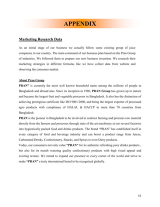 APPENDIX

Marketing Research Data

As an initial stage of our business we actually follow some existing group of juice
companies in our country. The main command of our business plan based on the Pran Group
of industries. We followed them to prepare our new business invention. We research their
marketing strategies in different formulas like we have collect data from website and
observing the consumer market.


About Pran Group
PRAN” is currently the most well known household name among the millions of people in
Bangladesh and abroad also. Since its inception in 1980, PRAN Group has grown up in stature
and became the largest fruit and vegetable processor in Bangladesh. It also has the distinction of
achieving prestigious certificate like ISO 9001:2000, and being the largest exporter of processed
agro products with compliance of HALAL & HACCP to more than 70 countries from
Bangladesh.
PRAN is the pioneer in Bangladesh to be involved in contract farming and procures raw material
directly from the farmers and processes through state of the art machinery at our several factories
into hygienically packed food and drinks products. The brand “PRAN” has established itself in
every category of food and beverage industry and can boost a product range from Juices,
Carbonated Drinks, Confectionery, Snacks, and Spices to even Dairy products.
Today, our consumers not only value “PRAN” for its authentic refreshing juice drinks products ,
but also for its mouth watering quality confectionery products with high visual appeal and
exciting texture. We intend to expand our presence to every corner of the world and strive to
make “PRAN” a truly international brand to be recognized globally.




                                                                                                52
 