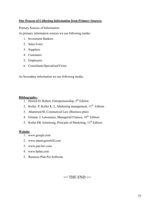 Our Process of Collecting Information from Primary Sources:

Primary Sources of Information:
As primary information sources we use following media:
   1. Investment Bankers
   2. Sales Force
   3. Suppliers
   4. Customers
   5. Employees
   6. Consultants/Specialized Firms


As Secondary information we use following media:




Bibliography:
   1. Hisrich D. Robert, Entrepreneurship, 5th Edition
   2. Kotler. P, Keller.K. L, Marketing management, 11th Edition
   3. Ahammed.M, Commercial Law (Business plan)
   4. Gitman. J. Lawerance, Managerial Finance, 10th, Edition
   5. Kotler.P& Armstrong, Principle of Marketing, 11th Edition

Website
  1. www.google.com
   2. www.tatamcgrawhill.com
   3. www.pan bev.com
   4. www.bplan.com
   5. Business Plan Pro Software




                                   == THE END ==



                                                                   53
 