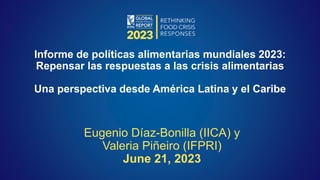 Eugenio Díaz-Bonilla (IICA) y
Valeria Piñeiro (IFPRI)
June 21, 2023
Informe de políticas alimentarias mundiales 2023:
Repensar las respuestas a las crisis alimentarias
Una perspectiva desde América Latina y el Caribe
 