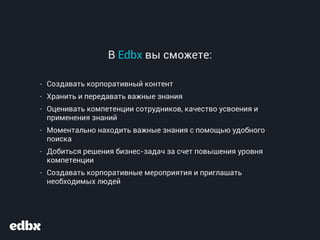 В Edbx вы сможете:
- Создавать корпоративный контент
- Хранить и передавать важные знания
- Оценивать компетенции сотрудников, качество усвоения и
применения знаний
- Моментально находить важные знания с помощью удобного
поиска
- Добиться решения бизнес-задач за счет повышения уровня
компетенции
- Создавать корпоративные мероприятия и приглашать
необходимых людей
 