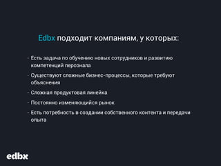 Edbx подходит компаниям, у которых:
- Есть задача по обучению новых сотрудников и развитию
компетенций персонала
- Существуют сложные бизнес-процессы, которые требуют
объяснения
- Сложная продуктовая линейка
- Постоянно изменяющийся рынок
- Есть потребность в создании собственного контента и передачи
опыта
 