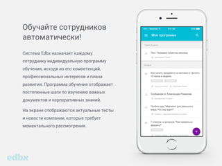 Обучайте сотрудников
автоматически!
Система Edbx назначает каждому
сотруднику индивидуальную программу
обучения, исходя из его компетенций,
профессиональных интересов и плана
развития. Программа обучения отображает
постепенные шаги по изучению важных
документов и корпоративных знаний.
На экране отображаются актуальные тесты
и новости компании, которые требует
моментального рассмотрения.
 