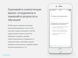 Оценивайте компетенции
ваших сотрудников и
замеряйте результаты
обучения!
В Edbx ваши сотрудники проходят
персонализированные тесты после
изучения каждого документа. Вы без
труда сможете оценить качество
обучения и замерить уровень
компетенции ваших сотрудников по
широкому ряду критериев: процент
правильно выполненных заданий, время
изучения документа и т.д.
 