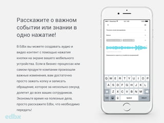 Расскажите о важном
событии или знании
в одно нажатие!
В Edbox вы можете создавать аудио и видео
контент с помощью нажатия кнопки на экране
вашего мобильного устройства. Если в бизнес-
процессах или самом продукте компании
произошли важные изменения, вам достаточно
просто зажать копку и записать обращение,
которое за несколько секунд долетит до всех
ваших сотрудников. Экономьте время
на полезные дела, просто расскажите Edbox,
что необходимо передать!
 