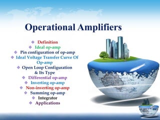 Operational Amplifiers 
Definition 
Ideal op-amp 
Pin configuration of op-amp 
Ideal Voltage Transfer Curve Of 
Op-amp 
Open Loop Configuration 
& Its Type 
Differential op-amp 
Inverting op-amp 
Non-inverting op-amp 
Summing op-amp 
Integrator 
Applications 
 