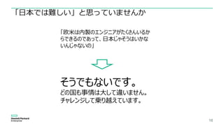 16
「日本では難しい」と思っていませんか
「欧米は内製のエンジニアがたくさんいるか
らできるのであって、日本じゃそうはいかな
いんじゃないの」
そうでもないです。
どの国も事情は大して違いません。
チャレンジして乗り越えています。
 