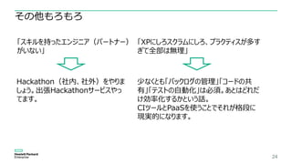 24
その他もろもろ
「スキルを持ったエンジニア（パートナー）
がいない」
Hackathon（社内、社外）をやりま
しょう。出張Hackathonサービスやっ
てます。
「XPにしろスクラムにしろ、プラクティスが多す
ぎて全部は無理」
少なくとも「バックログの管理」「コードの共
有」「テストの自動化」は必須。あとはどれだ
け効率化するかという話。
CIツールとPaaSを使うことでそれが格段に
現実的になります。
 