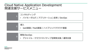 Cloud Native Application Development
関連支援サービスメニュー
1
コンサルティング
• バイモーダルIT / アプリケーション変革 / DevOps
2
3
導入
• IaaS基盤 / PaaS基盤 / ハイブリッドクラウド基盤
開発/DevOps
• アジャイル・クラウドネイティブ型開発支援 / 運用支援
 