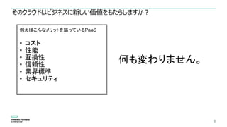 そのクラウドはビジネスに新しい価値をもたらしますか？
8
例えばこんなメリットを謳っているPaaS
• コスト
• 性能
• 互換性
• 信頼性
• 業界標準
• セキュリティ
何も変わりません。
 