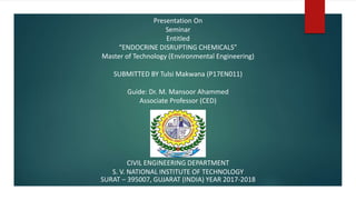 Presentation On
Seminar
Entitled
“ENDOCRINE DISRUPTING CHEMICALS”
Master of Technology (Environmental Engineering)
SUBMITTED BY Tulsi Makwana (P17EN011)
Guide: Dr. M. Mansoor Ahammed
Associate Professor (CED)
CIVIL ENGINEERING DEPARTMENT
S. V. NATIONAL INSTITUTE OF TECHNOLOGY
SURAT – 395007, GUJARAT (INDIA) YEAR 2017-2018
 