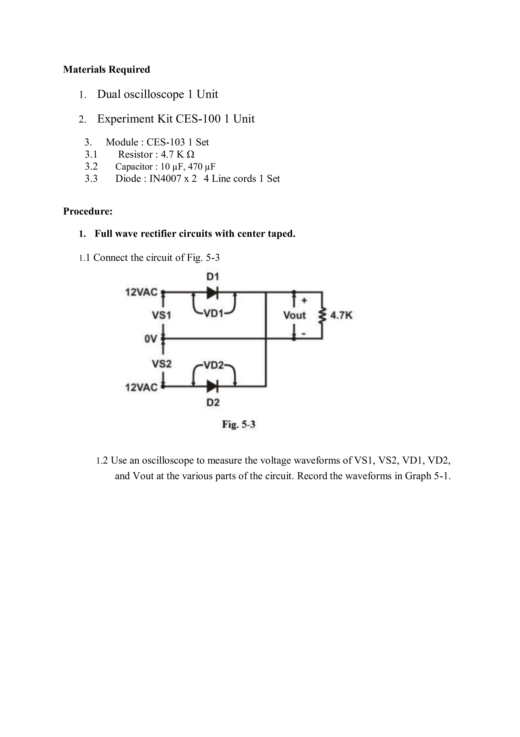 Materials Required
1. Dual oscilloscope 1 Unit
2. Experiment Kit CES-100 1 Unit
3. Module : CES-103 1 Set
3.1 Resistor : 4.7 K Ω
3.2 Capacitor : 10 µF, 470 µF
3.3 Diode : IN4007 x 2 4 Line cords 1 Set
Procedure:
1. Full wave rectifier circuits with center taped.
1.1 Connect the circuit of Fig. 5-3
1.2 Use an oscilloscope to measure the voltage waveforms of VS1, VS2, VD1, VD2,
and Vout at the various parts of the circuit. Record the waveforms in Graph 5-1.
 