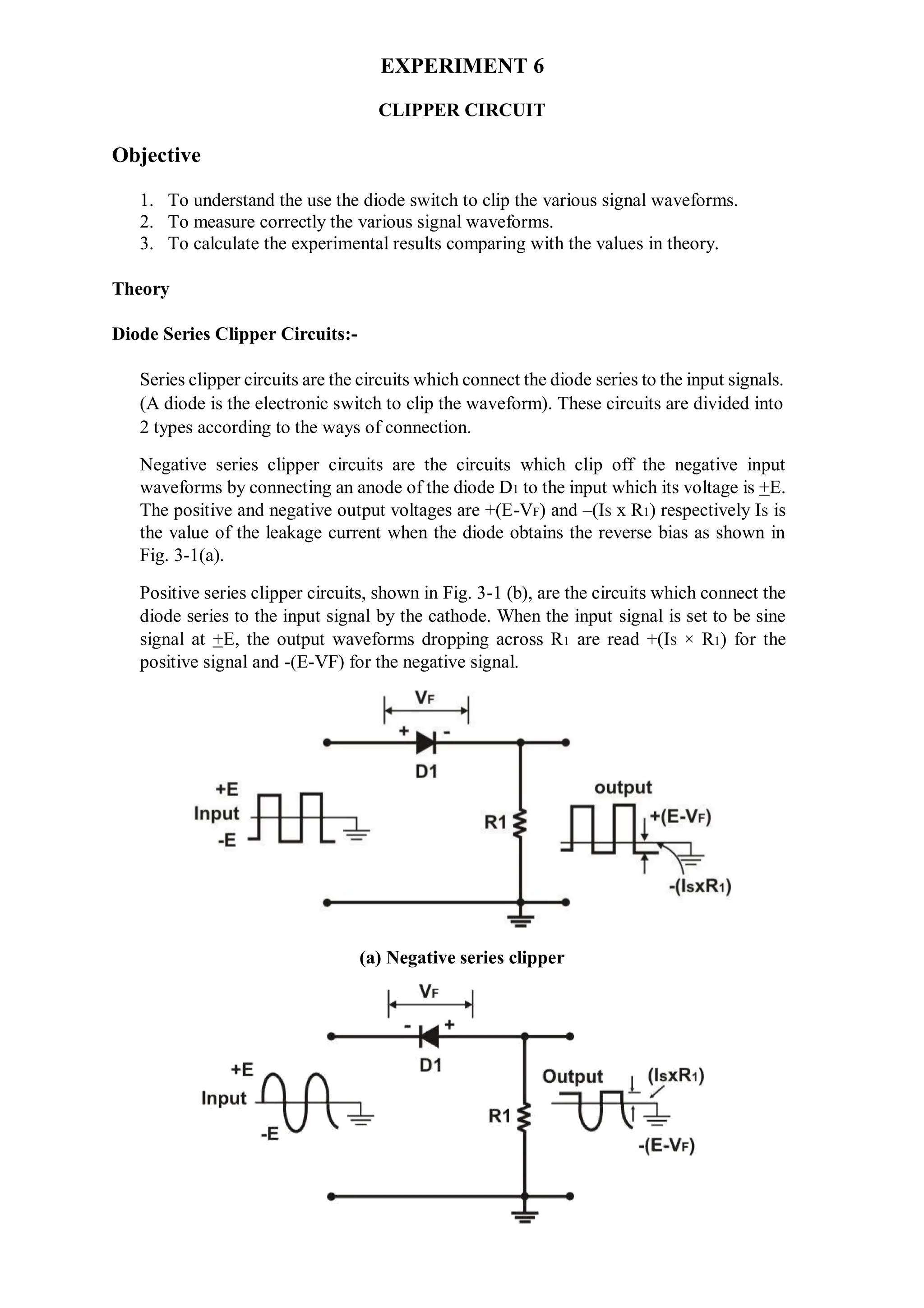 EXPERIMENT 6
CLIPPER CIRCUIT
Objective
1. To understand the use the diode switch to clip the various signal waveforms.
2. To measure correctly the various signal waveforms.
3. To calculate the experimental results comparing with the values in theory.
Theory
Diode Series Clipper Circuits:-
Series clipper circuits are the circuits which connect the diode series to the input signals.
(A diode is the electronic switch to clip the waveform). These circuits are divided into
2 types according to the ways of connection.
Negative series clipper circuits are the circuits which clip off the negative input
waveforms by connecting an anode of the diode D1 to the input which its voltage is +E.
The positive and negative output voltages are +(E-VF) and –(IS x R1) respectively IS is
the value of the leakage current when the diode obtains the reverse bias as shown in
Fig. 3-1(a).
Positive series clipper circuits, shown in Fig. 3-1 (b), are the circuits which connect the
diode series to the input signal by the cathode. When the input signal is set to be sine
signal at +E, the output waveforms dropping across R1 are read +(IS × R1) for the
positive signal and -(E-VF) for the negative signal.
(a) Negative series clipper
 