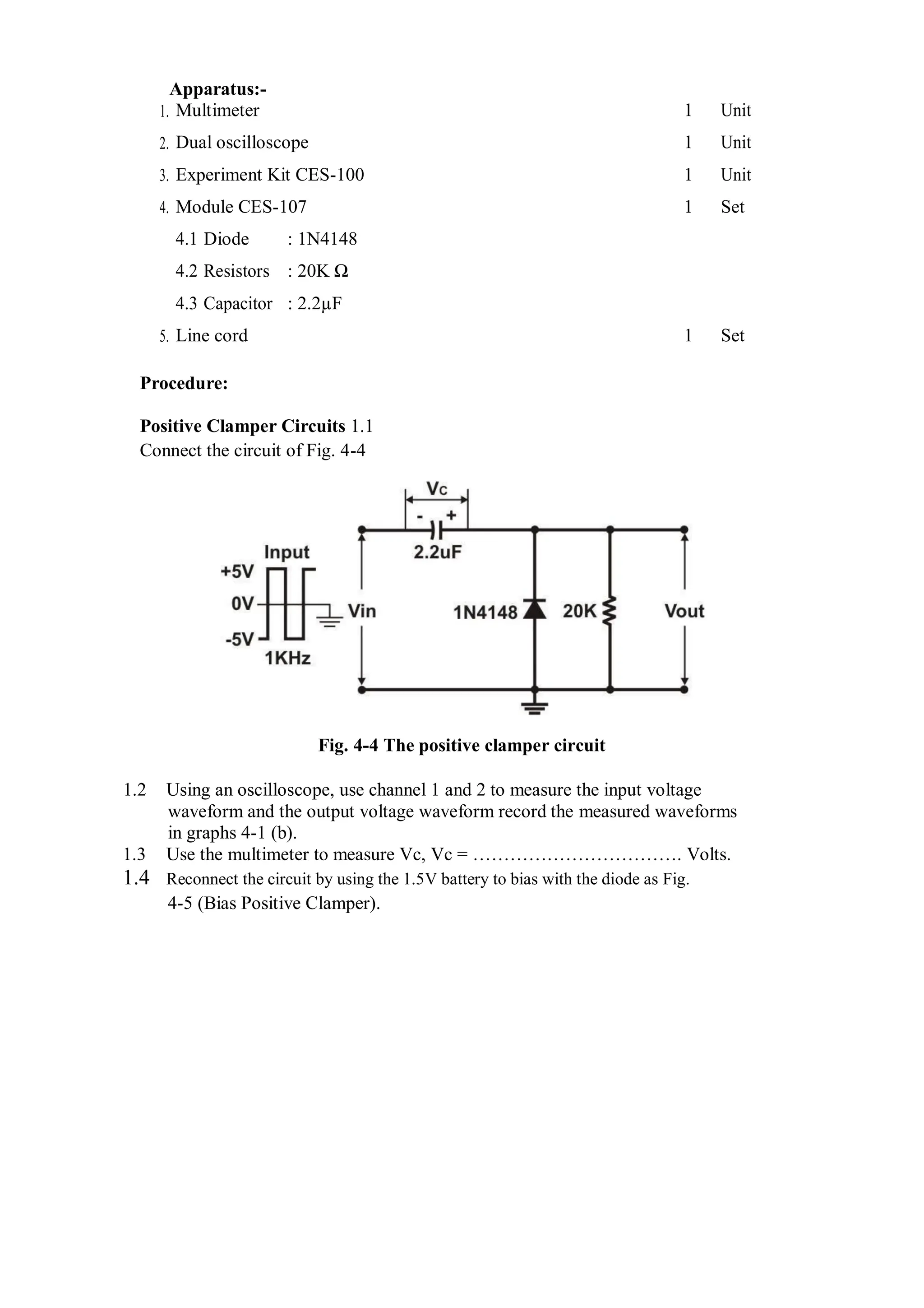 1.
Apparatus:-
Multimeter 1 Unit
2. Dual oscilloscope 1 Unit
3. Experiment Kit CES-100 1 Unit
4. Module CES-107 1 Set
4.1 Diode : 1N4148
4.2 Resistors : 20K Ω
4.3 Capacitor : 2.2µF
5. Line cord 1 Set
Procedure:
Positive Clamper Circuits 1.1
Connect the circuit of Fig. 4-4
Fig. 4-4 The positive clamper circuit
1.2 Using an oscilloscope, use channel 1 and 2 to measure the input voltage
waveform and the output voltage waveform record the measured waveforms
in graphs 4-1 (b).
1.3 Use the multimeter to measure Vc, Vc = ……………………………. Volts.
1.4 Reconnect the circuit by using the 1.5V battery to bias with the diode as Fig.
4-5 (Bias Positive Clamper).
 