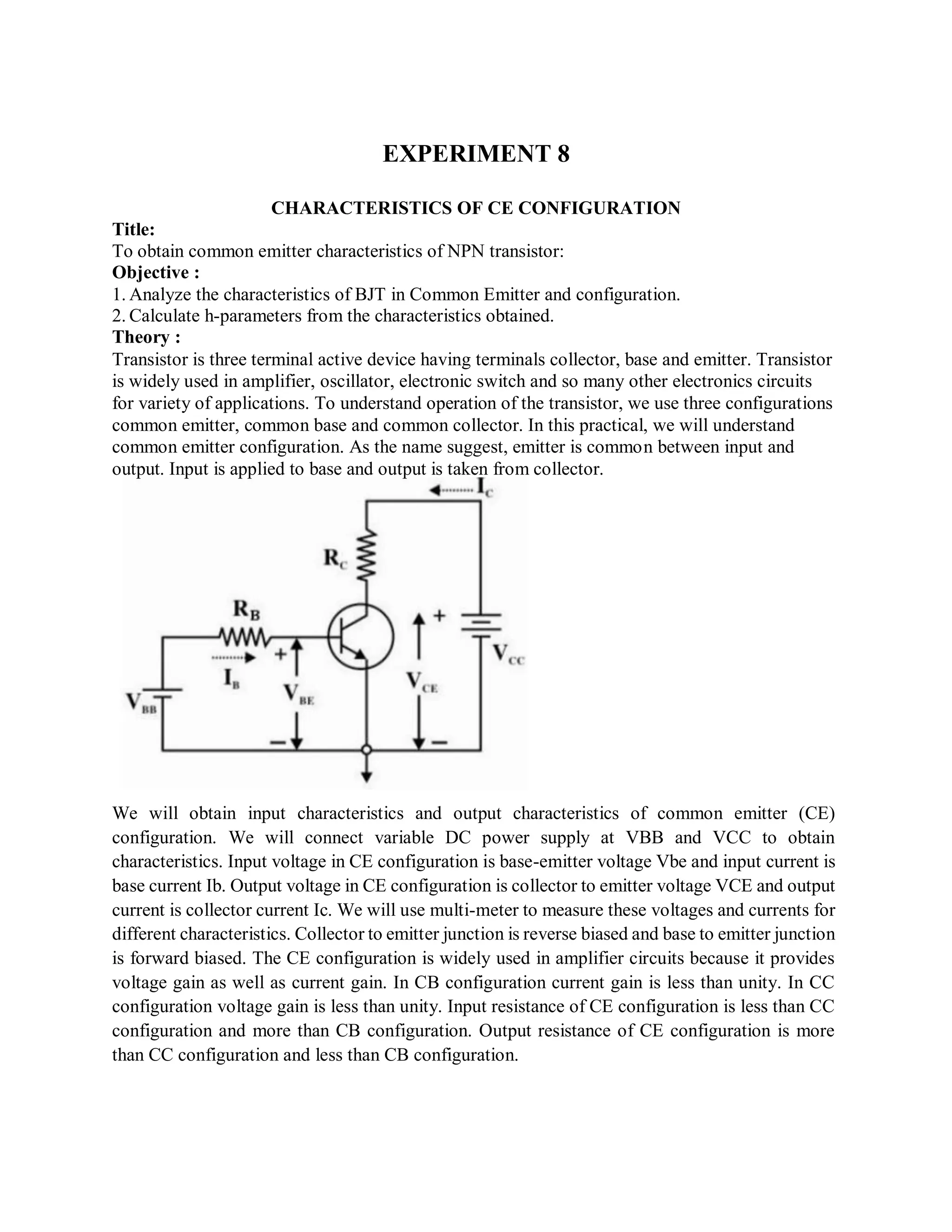 EXPERIMENT 8
CHARACTERISTICS OF CE CONFIGURATION
Title:
To obtain common emitter characteristics of NPN transistor:
Objective :
1. Analyze the characteristics of BJT in Common Emitter and configuration.
2. Calculate h-parameters from the characteristics obtained.
Theory :
Transistor is three terminal active device having terminals collector, base and emitter. Transistor
is widely used in amplifier, oscillator, electronic switch and so many other electronics circuits
for variety of applications. To understand operation of the transistor, we use three configurations
common emitter, common base and common collector. In this practical, we will understand
common emitter configuration. As the name suggest, emitter is common between input and
output. Input is applied to base and output is taken from collector.
We will obtain input characteristics and output characteristics of common emitter (CE)
configuration. We will connect variable DC power supply at VBB and VCC to obtain
characteristics. Input voltage in CE configuration is base-emitter voltage Vbe and input current is
base current Ib. Output voltage in CE configuration is collector to emitter voltage VCE and output
current is collector current Ic. We will use multi-meter to measure these voltages and currents for
different characteristics. Collector to emitter junction is reverse biased and base to emitter junction
is forward biased. The CE configuration is widely used in amplifier circuits because it provides
voltage gain as well as current gain. In CB configuration current gain is less than unity. In CC
configuration voltage gain is less than unity. Input resistance of CE configuration is less than CC
configuration and more than CB configuration. Output resistance of CE configuration is more
than CC configuration and less than CB configuration.
 