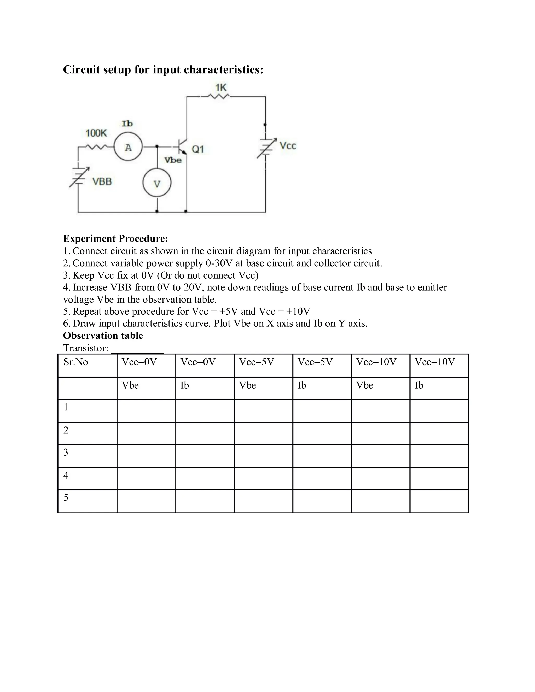 Circuit setup for input characteristics:
Experiment Procedure:
1. Connect circuit as shown in the circuit diagram for input characteristics
2. Connect variable power supply 0-30V at base circuit and collector circuit.
3. Keep Vcc fix at 0V (Or do not connect Vcc)
4. Increase VBB from 0V to 20V, note down readings of base current Ib and base to emitter
voltage Vbe in the observation table.
5. Repeat above procedure for Vcc = +5V and Vcc = +10V
6. Draw input characteristics curve. Plot Vbe on X axis and Ib on Y axis.
Observation table
Transistor: __________
Sr.No Vcc=0V Vcc=0V Vcc=5V Vcc=5V Vcc=10V Vcc=10V
Vbe Ib Vbe Ib Vbe Ib
1
2
3
4
5
 