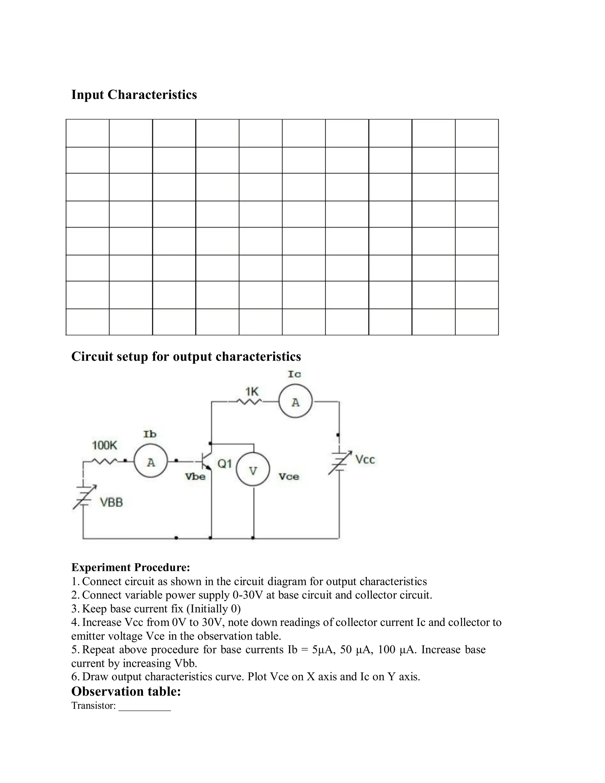 Input Characteristics
Circuit setup for output characteristics
Experiment Procedure:
1. Connect circuit as shown in the circuit diagram for output characteristics
2. Connect variable power supply 0-30V at base circuit and collector circuit.
3. Keep base current fix (Initially 0)
4. Increase Vcc from 0V to 30V, note down readings of collector current Ic and collector to
emitter voltage Vce in the observation table.
5. Repeat above procedure for base currents Ib = 5μA, 50 μA, 100 μA. Increase base
current by increasing Vbb.
6. Draw output characteristics curve. Plot Vce on X axis and Ic on Y axis.
Observation table:
Transistor: __________
 