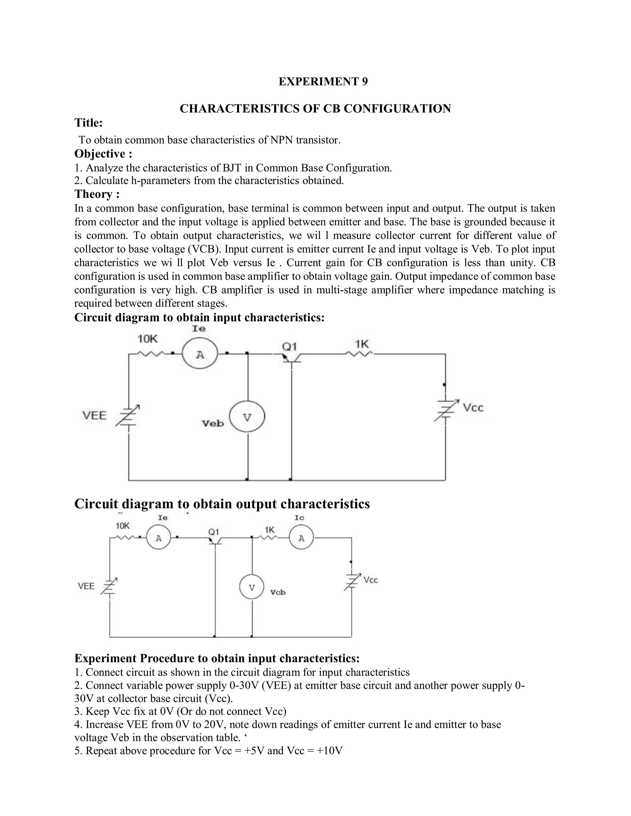 EXPERIMENT 9
CHARACTERISTICS OF CB CONFIGURATION
Title:
To obtain common base characteristics of NPN transistor.
Objective :
1. Analyze the characteristics of BJT in Common Base Configuration.
2. Calculate h-parameters from the characteristics obtained.
Theory :
In a common base configuration, base terminal is common between input and output. The output is taken
from collector and the input voltage is applied between emitter and base. The base is grounded because it
is common. To obtain output characteristics, we wil l measure collector current for different value of
collector to base voltage (VCB). Input current is emitter current Ie and input voltage is Veb. To plot input
characteristics we wi ll plot Veb versus Ie . Current gain for CB configuration is less than unity. CB
configuration is used in common base amplifier to obtain voltage gain. Output impedance of common base
configuration is very high. CB amplifier is used in multi-stage amplifier where impedance matching is
required between different stages.
Circuit diagram to obtain input characteristics:
Circuit diagram to obtain output characteristics
Experiment Procedure to obtain input characteristics:
1. Connect circuit as shown in the circuit diagram for input characteristics
2. Connect variable power supply 0-30V (VEE) at emitter base circuit and another power supply 0-
30V at collector base circuit (Vcc).
3. Keep Vcc fix at 0V (Or do not connect Vcc)
4. Increase VEE from 0V to 20V, note down readings of emitter current Ie and emitter to base
voltage Veb in the observation table. ‘
5. Repeat above procedure for Vcc = +5V and Vcc = +10V
 
