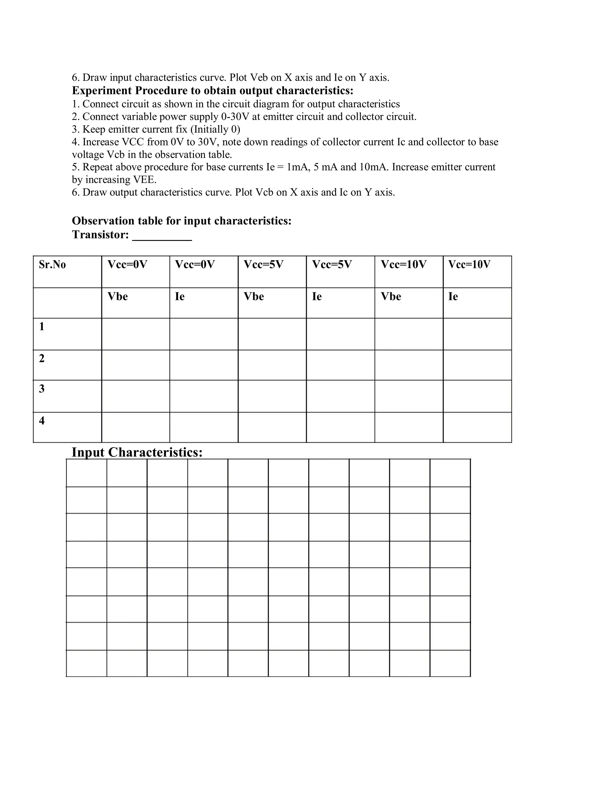 6. Draw input characteristics curve. Plot Veb on X axis and Ie on Y axis.
Experiment Procedure to obtain output characteristics:
1. Connect circuit as shown in the circuit diagram for output characteristics
2. Connect variable power supply 0-30V at emitter circuit and collector circuit.
3. Keep emitter current fix (Initially 0)
4. Increase VCC from 0V to 30V, note down readings of collector current Ic and collector to base
voltage Vcb in the observation table.
5. Repeat above procedure for base currents Ie = 1mA, 5 mA and 10mA. Increase emitter current
by increasing VEE.
6. Draw output characteristics curve. Plot Vcb on X axis and Ic on Y axis.
Observation table for input characteristics:
Transistor: __________
Sr.No Vcc=0V Vcc=0V Vcc=5V Vcc=5V Vcc=10V Vcc=10V
Vbe Ie Vbe Ie Vbe Ie
1
2
3
4
Input Characteristics:
 