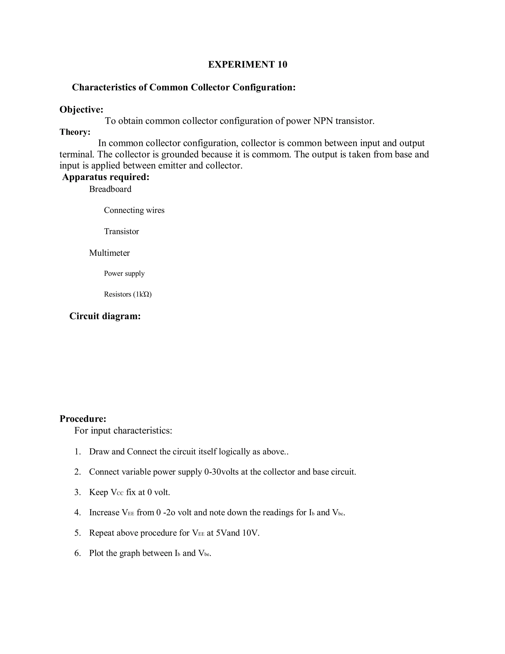 EXPERIMENT 10
Characteristics of Common Collector Configuration:
Objective:
To obtain common collector configuration of power NPN transistor.
Theory:
In common collector configuration, collector is common between input and output
terminal. The collector is grounded because it is commom. The output is taken from base and
input is applied between emitter and collector.
Apparatus required:
Breadboard
Connecting wires
Transistor
Multimeter
Power supply
Resistors (1kὩ)
Circuit diagram:
Procedure:
For input characteristics:
1. Draw and Connect the circuit itself logically as above..
2. Connect variable power supply 0-30volts at the collector and base circuit.
3. Keep VCC fix at 0 volt.
4. Increase VEE from 0 -2o volt and note down the readings for Ib and Vbc.
5. Repeat above procedure for VEE at 5Vand 10V.
6. Plot the graph between Ib and Vbe.
 
