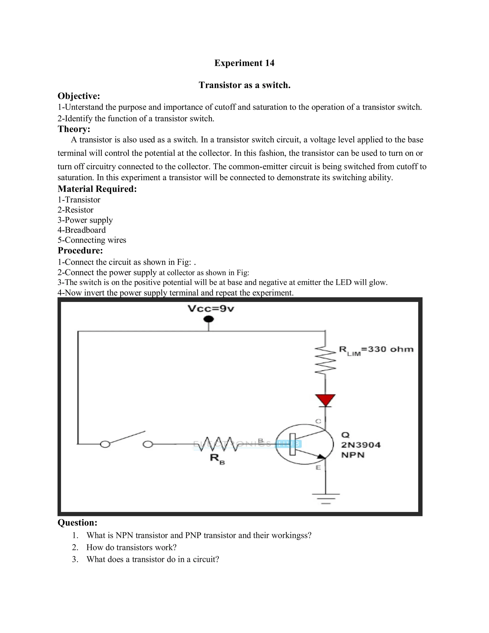 Experiment 14
Transistor as a switch.
Objective:
1-Unterstand the purpose and importance of cutoff and saturation to the operation of a transistor switch.
2-Identify the function of a transistor switch.
Theory:
A transistor is also used as a switch. In a transistor switch circuit, a voltage level applied to the base
terminal will control the potential at the collector. In this fashion, the transistor can be used to turn on or
turn off circuitry connected to the collector. The common-emitter circuit is being switched from cutoff to
saturation. In this experiment a transistor will be connected to demonstrate its switching ability.
Material Required:
1-Transistor
2-Resistor
3-Power supply
4-Breadboard
5-Connecting wires
Procedure:
1-Connect the circuit as shown in Fig: .
2-Connect the power supply at collector as shown in Fig:
3-The switch is on the positive potential will be at base and negative at emitter the LED will glow.
4-Now invert the power supply terminal and repeat the experiment.
Question:
1. What is NPN transistor and PNP transistor and their workingss?
2. How do transistors work?
3. What does a transistor do in a circuit?
 