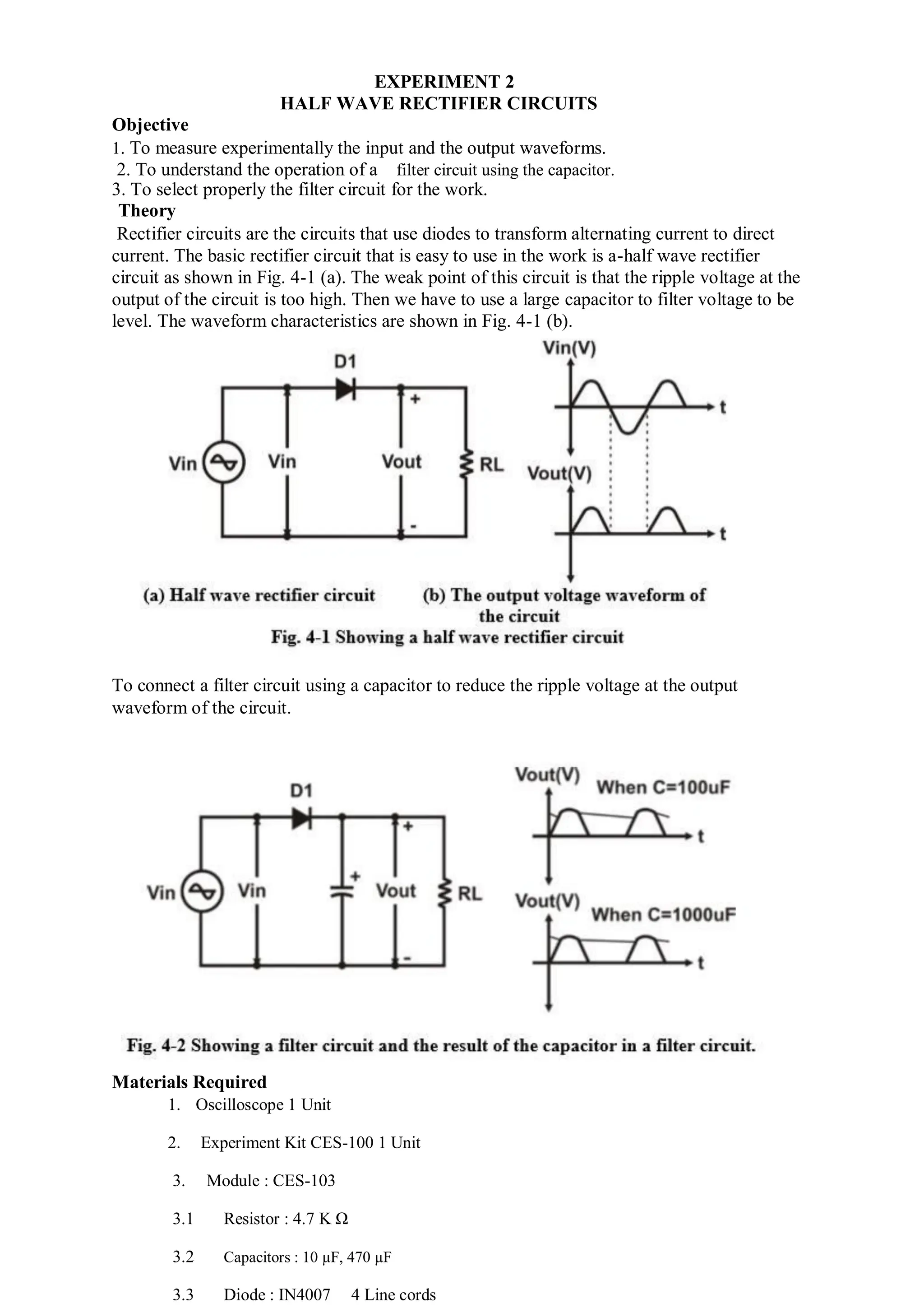EXPERIMENT 2
HALF WAVE RECTIFIER CIRCUITS
Objective
1. To measure experimentally the input and the output waveforms.
2. To understand the operation of a filter circuit using the capacitor.
3. To select properly the filter circuit for the work.
Theory
Rectifier circuits are the circuits that use diodes to transform alternating current to direct
current. The basic rectifier circuit that is easy to use in the work is a-half wave rectifier
circuit as shown in Fig. 4-1 (a). The weak point of this circuit is that the ripple voltage at the
output of the circuit is too high. Then we have to use a large capacitor to filter voltage to be
level. The waveform characteristics are shown in Fig. 4-1 (b).
To connect a filter circuit using a capacitor to reduce the ripple voltage at the output
waveform of the circuit.
Materials Required
1. Oscilloscope 1 Unit
2. Experiment Kit CES-100 1 Unit
3. Module : CES-103
3.1 Resistor : 4.7 K Ω
3.2 Capacitors : 10 µF, 470 µF
3.3 Diode : IN4007 4 Line cords
 