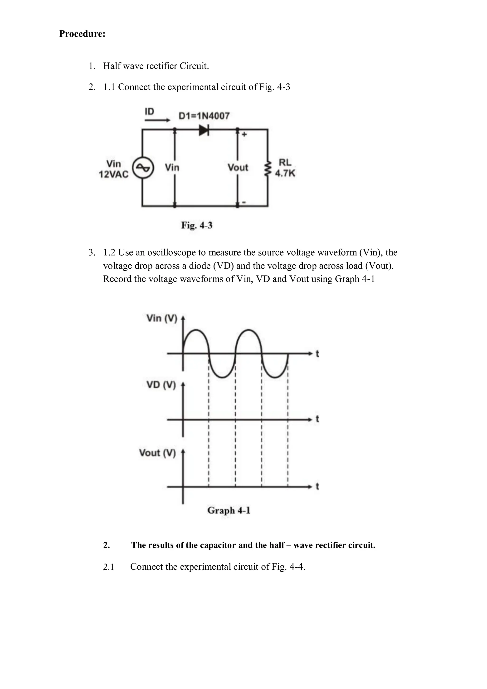 Procedure:
1. Half wave rectifier Circuit.
2. 1.1 Connect the experimental circuit of Fig. 4-3
3. 1.2 Use an oscilloscope to measure the source voltage waveform (Vin), the
voltage drop across a diode (VD) and the voltage drop across load (Vout).
Record the voltage waveforms of Vin, VD and Vout using Graph 4-1
2. The results of the capacitor and the half – wave rectifier circuit.
2.1 Connect the experimental circuit of Fig. 4-4.
 