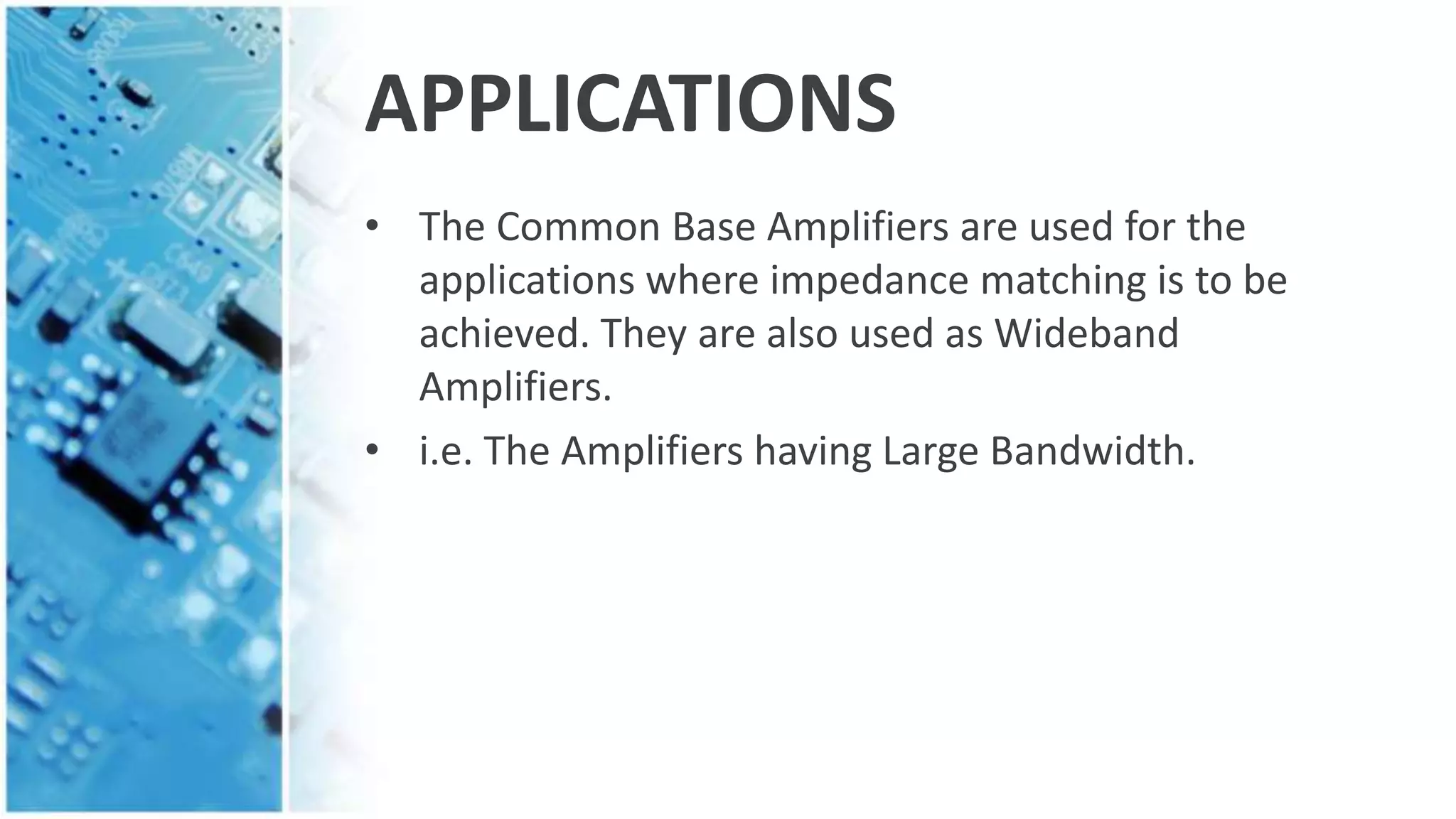 APPLICATIONS
• The Common Base Amplifiers are used for the
applications where impedance matching is to be
achieved. They are also used as Wideband
Amplifiers.
• i.e. The Amplifiers having Large Bandwidth.
 