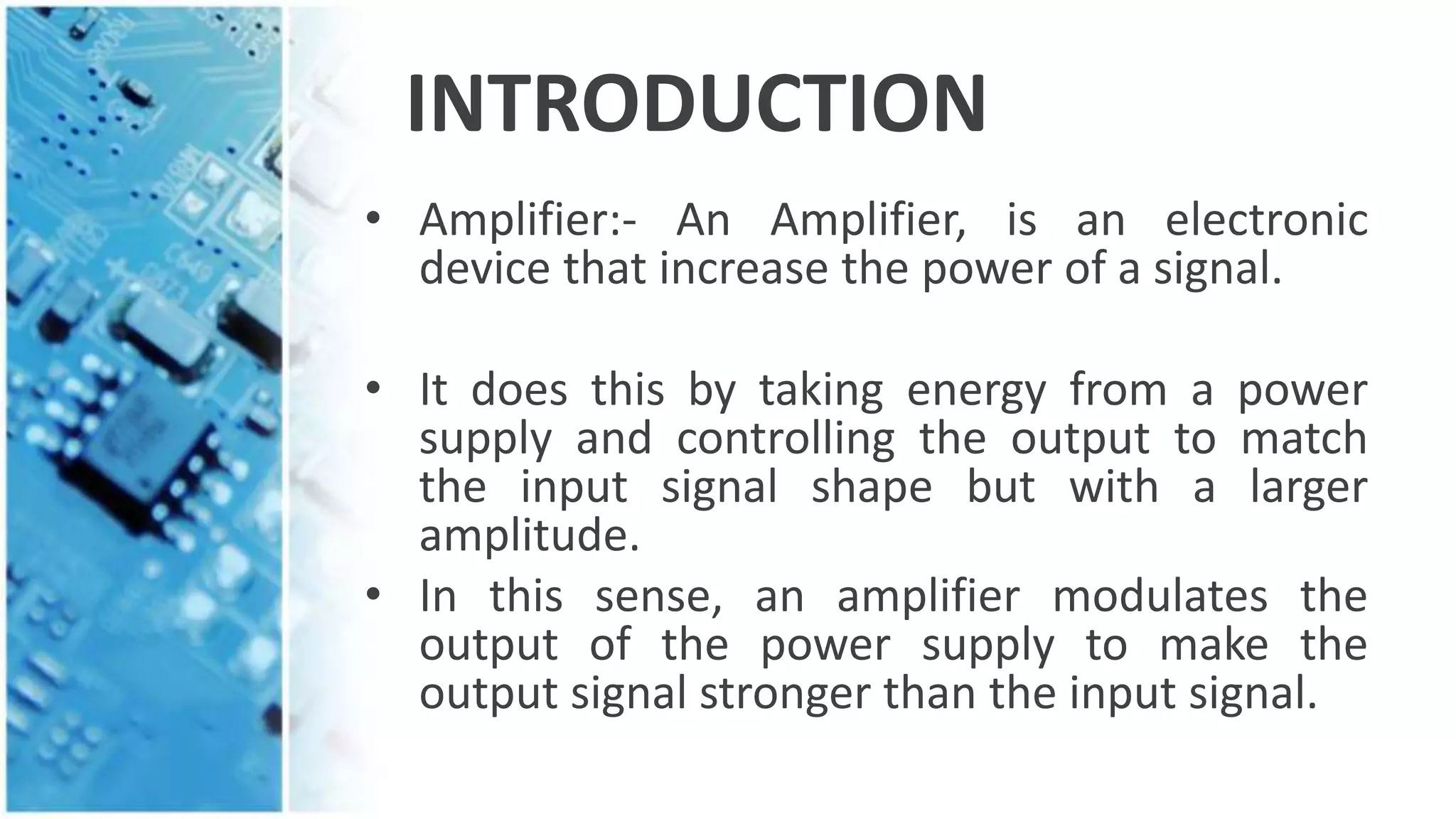 INTRODUCTION
• Amplifier:- An Amplifier, is an electronic
device that increase the power of a signal.
• It does this by taking energy from a power
supply and controlling the output to match
the input signal shape but with a larger
amplitude.
• In this sense, an amplifier modulates the
output of the power supply to make the
output signal stronger than the input signal.
 