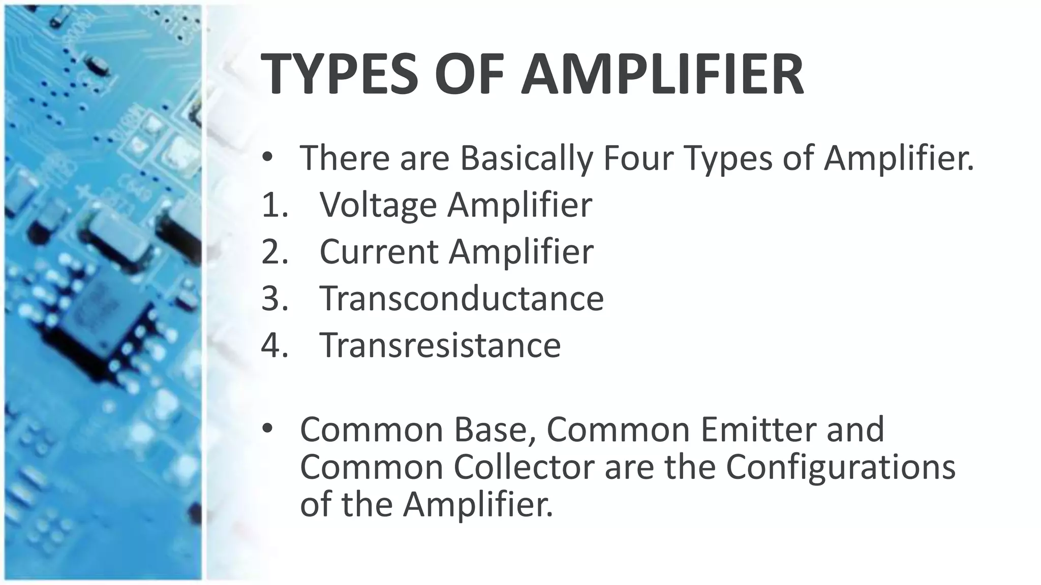 TYPES OF AMPLIFIER
• There are Basically Four Types of Amplifier.
1. Voltage Amplifier
2. Current Amplifier
3. Transconductance
4. Transresistance
• Common Base, Common Emitter and
Common Collector are the Configurations
of the Amplifier.
 