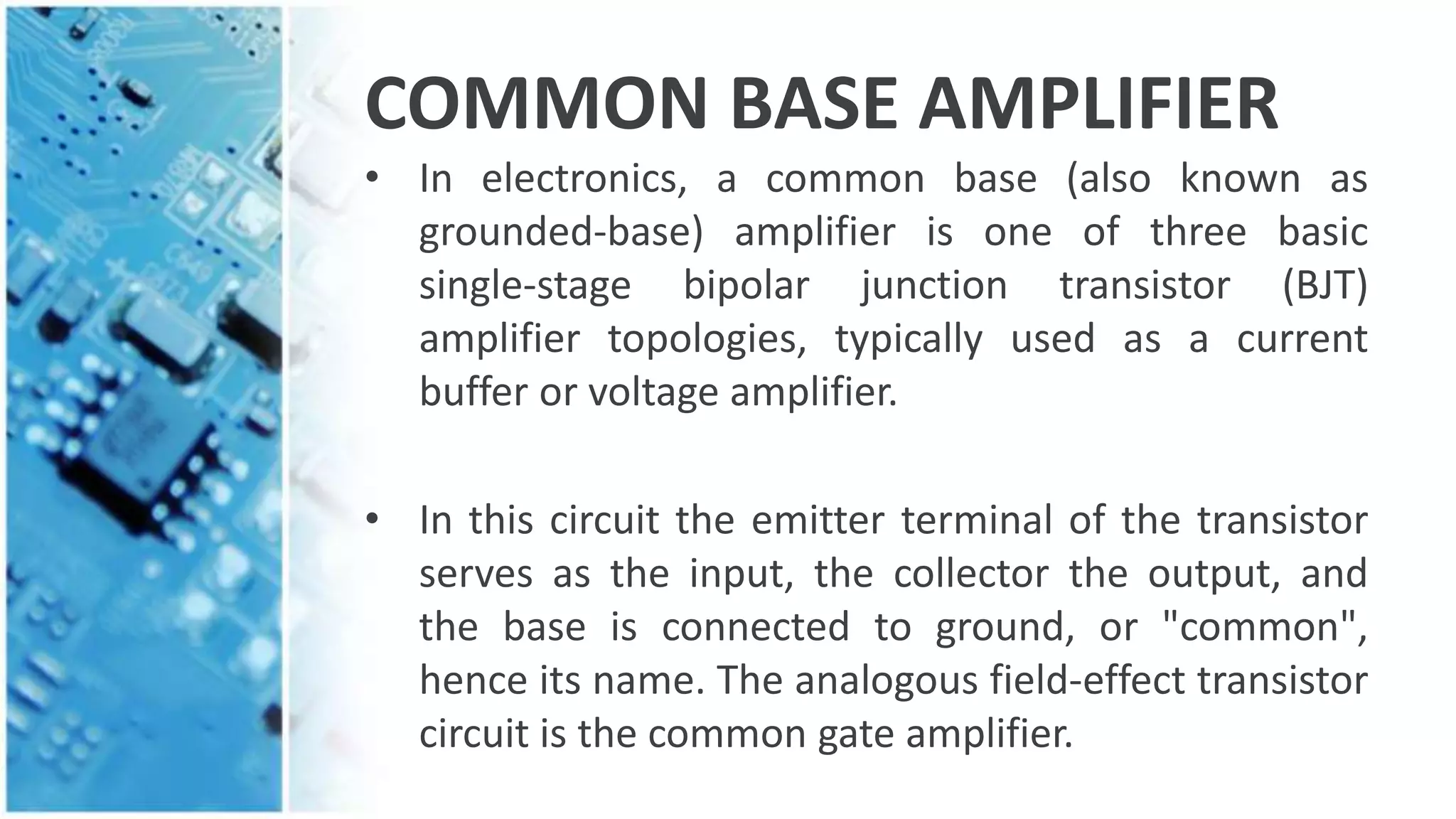 COMMON BASE AMPLIFIER
• In electronics, a common base (also known as
grounded-base) amplifier is one of three basic
single-stage bipolar junction transistor (BJT)
amplifier topologies, typically used as a current
buffer or voltage amplifier.
• In this circuit the emitter terminal of the transistor
serves as the input, the collector the output, and
the base is connected to ground, or "common",
hence its name. The analogous field-effect transistor
circuit is the common gate amplifier.
 