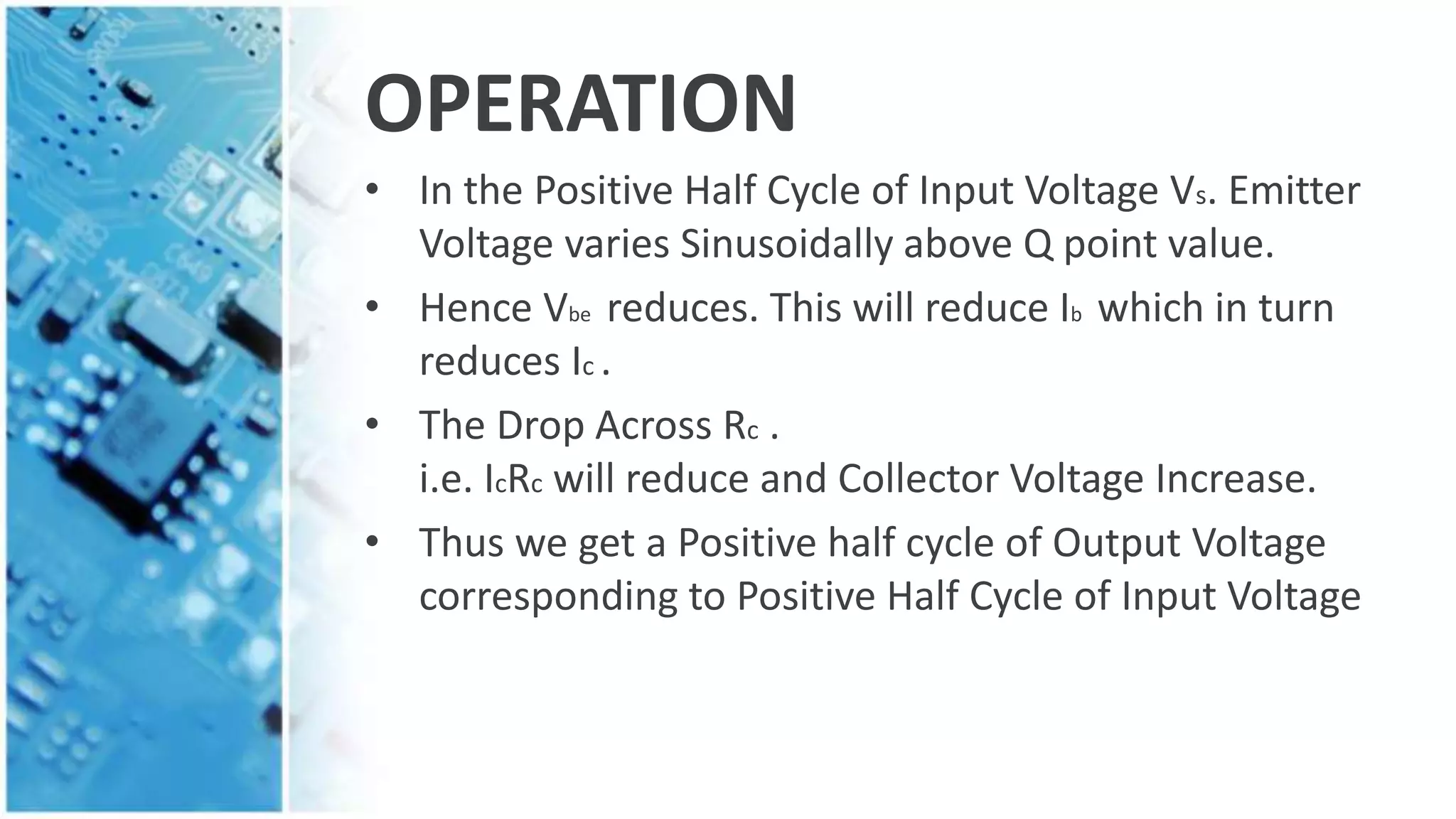OPERATION
• In the Positive Half Cycle of Input Voltage Vs. Emitter
Voltage varies Sinusoidally above Q point value.
• Hence Vbe reduces. This will reduce Ib which in turn
reduces Ic .
• The Drop Across Rc .
i.e. IcRc will reduce and Collector Voltage Increase.
• Thus we get a Positive half cycle of Output Voltage
corresponding to Positive Half Cycle of Input Voltage
 