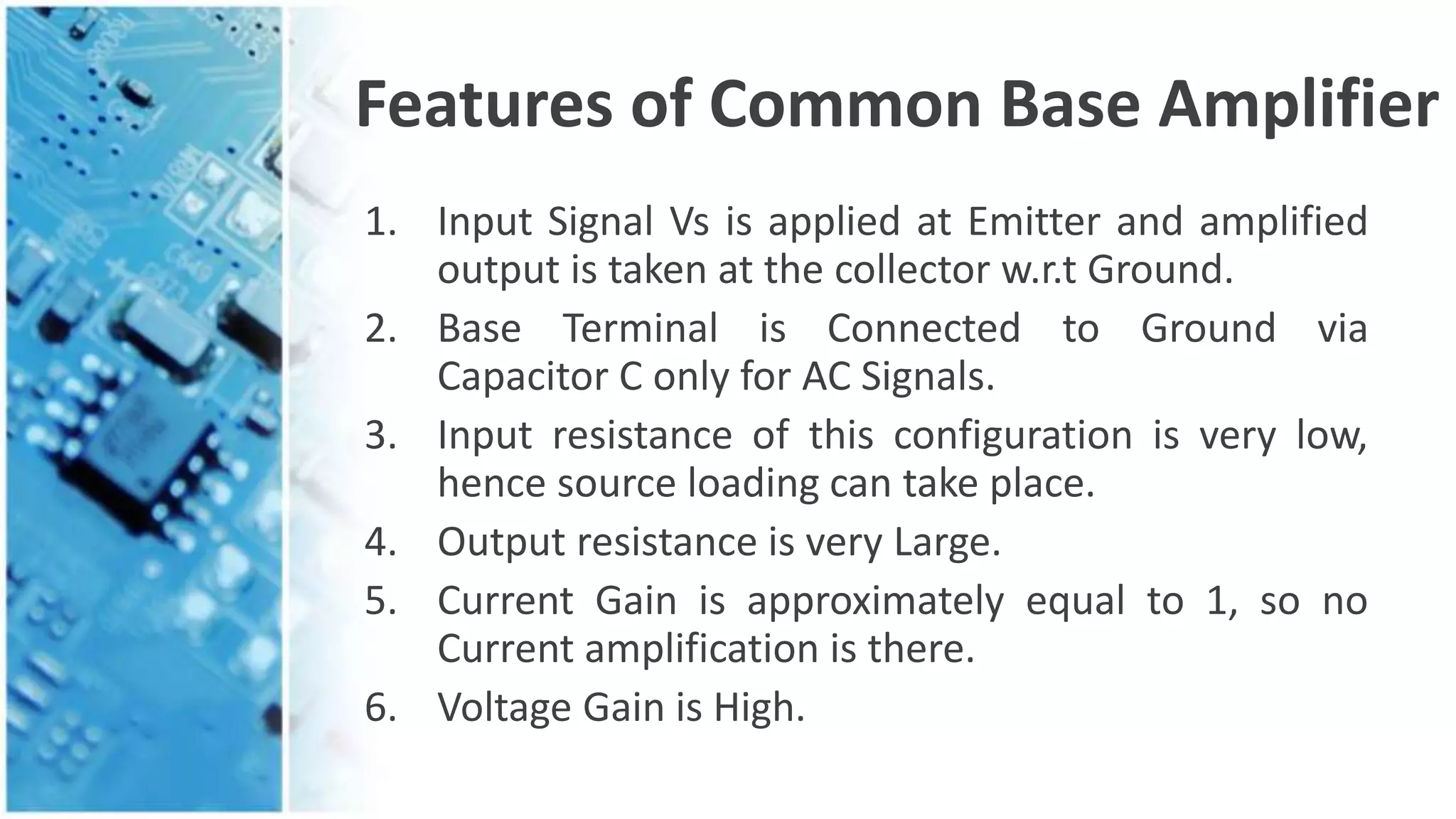 Features of Common Base Amplifier
1. Input Signal Vs is applied at Emitter and amplified
output is taken at the collector w.r.t Ground.
2. Base Terminal is Connected to Ground via
Capacitor C only for AC Signals.
3. Input resistance of this configuration is very low,
hence source loading can take place.
4. Output resistance is very Large.
5. Current Gain is approximately equal to 1, so no
Current amplification is there.
6. Voltage Gain is High.
 