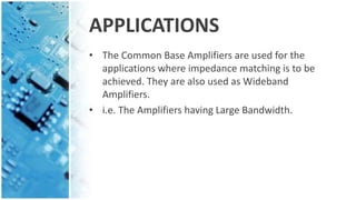 APPLICATIONS
• The Common Base Amplifiers are used for the
applications where impedance matching is to be
achieved. They are also used as Wideband
Amplifiers.
• i.e. The Amplifiers having Large Bandwidth.
 