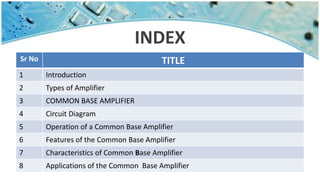 INDEX
Sr No TITLE
1 Introduction
2 Types of Amplifier
3 COMMON BASE AMPLIFIER
4 Circuit Diagram
5 Operation of a Common Base Amplifier
6 Features of the Common Base Amplifier
7 Characteristics of Common Base Amplifier
8 Applications of the Common Base Amplifier
 