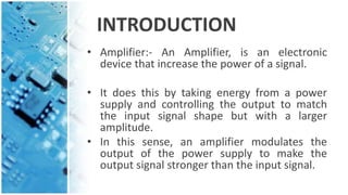 INTRODUCTION
• Amplifier:- An Amplifier, is an electronic
device that increase the power of a signal.
• It does this by taking energy from a power
supply and controlling the output to match
the input signal shape but with a larger
amplitude.
• In this sense, an amplifier modulates the
output of the power supply to make the
output signal stronger than the input signal.
 