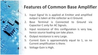 Features of Common Base Amplifier
1. Input Signal Vs is applied at Emitter and amplified
output is taken at the collector w.r.t Ground.
2. Base Terminal is Connected to Ground via
Capacitor C only for AC Signals.
3. Input resistance of this configuration is very low,
hence source loading can take place.
4. Output resistance is very Large.
5. Current Gain is approximately equal to 1, so no
Current amplification is there.
6. Voltage Gain is High.
 