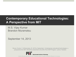 Contemporary Educational Technologies:
A Perspective from MIT
M.S. Vijay Kumar
Brandon Muramatsu
September 14, 2013
1
Unless otherwise specified this work is licensed under a Creative Commons Attribution 3.0 License.
Cite as: Kumar, V. & Muramatsu, B. (2013a, September). Contemporary educational technologies: a
perspective from MIT. Workshop presented to the EDC Pre-STEP Program. Lahore: Pakistan.
 